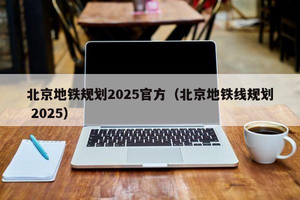 北京地铁规划2025官方（北京地铁线规划 2025）