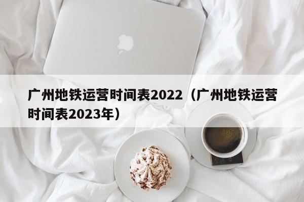 广州地铁运营时间表2022（广州地铁运营时间表2023年）