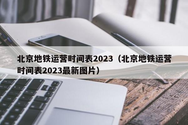 北京地铁运营时间表2023（北京地铁运营时间表2023最新图片）