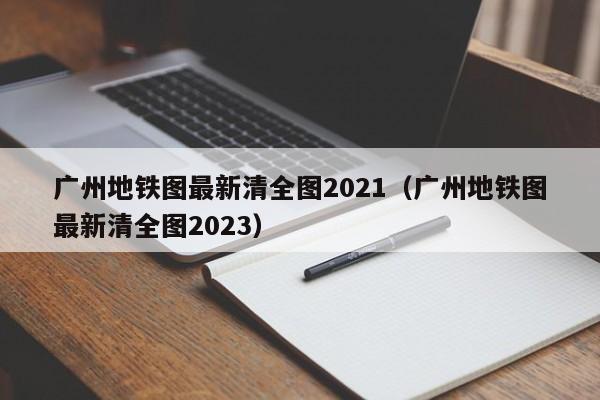广州地铁图最新清全图2021（广州地铁图最新清全图2023）