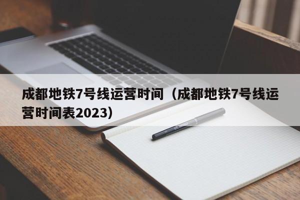 成都地铁7号线运营时间（成都地铁7号线运营时间表2023）
