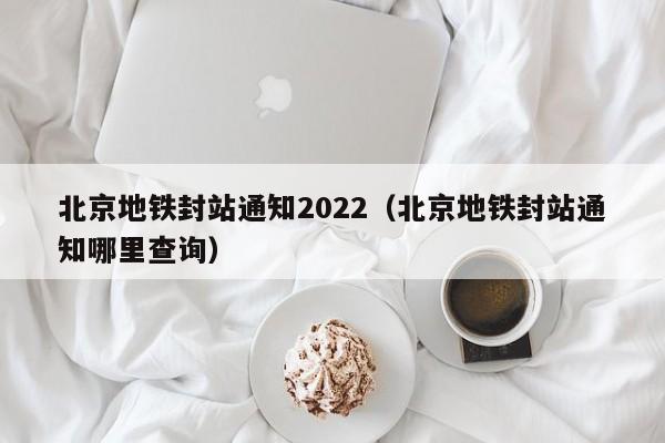 北京地铁封站通知2022（北京地铁封站通知哪里查询）