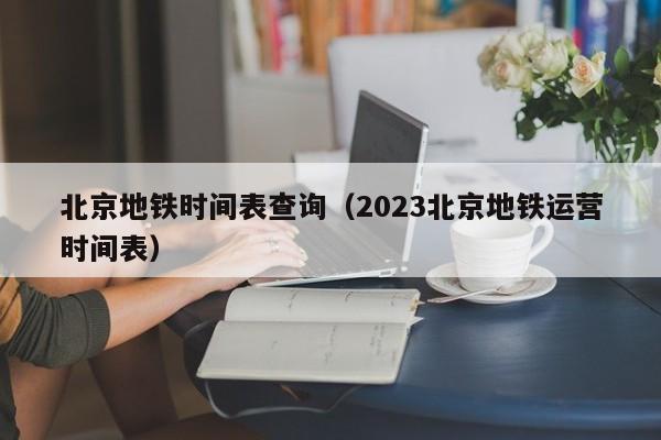 北京地铁时间表查询（2023北京地铁运营时间表）