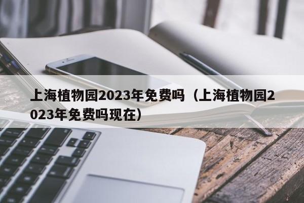 上海植物园2023年免费吗（上海植物园2023年免费吗现在）