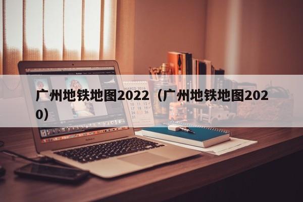 广州地铁地图2022（广州地铁地图2020）